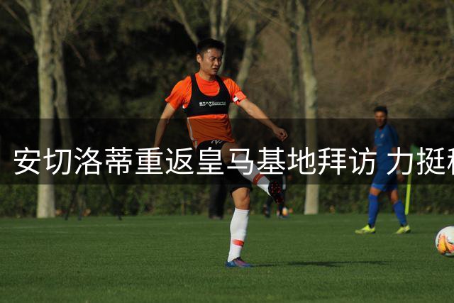安切洛蒂重返皇马基地拜访 力挺穆帅带队前景